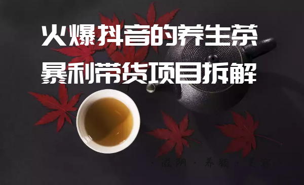 暴利带货项目拆解：必知如何玩转抖音养生茶项目-全套课程-千羽学社