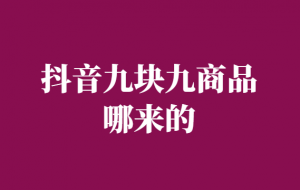 抖音九块九商品哪来的-九块九商品进货渠道-千羽学社
