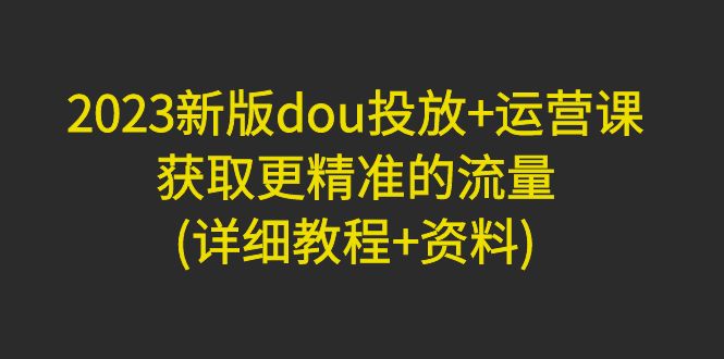 2023新版dou投放+运营课：获取更精准的流量(详细教程+资料)-千羽学社