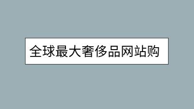 全球最大奢侈品网站购买靠谱吗？怎样鉴别？-千羽学社