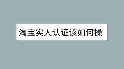 淘宝实人认证该如何操作？需要注意哪些细节？-千羽学社