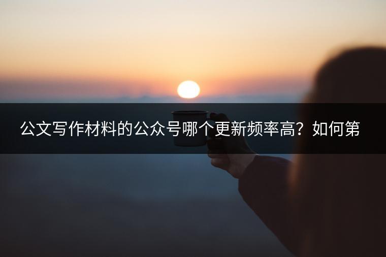 公文写作材料的公众号哪个更新频率高？如何第一时间获取资讯？