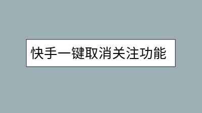 快手一键取消关注功能在哪？怎样快速管理关注列表？-千羽学社