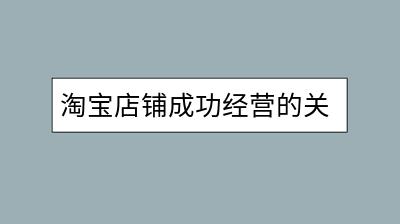淘宝店铺成功经营的关键因素是什么？如何提升销量？-千羽学社