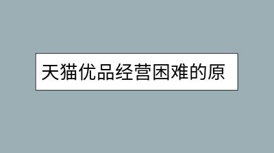 天猫优品经营困难的原因是什么？如何转型突破？-千羽学社
