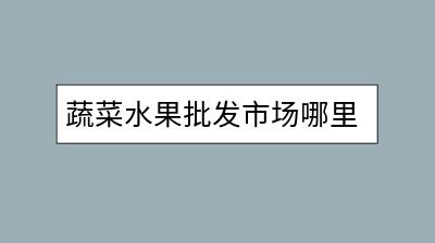 蔬菜水果批发市场哪里找？优质货源推荐？-千羽学社
