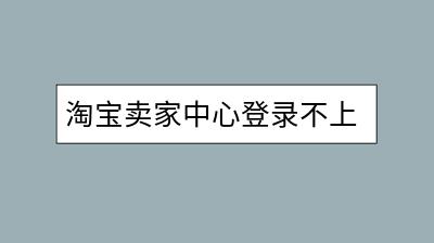 淘宝卖家中心登录不上怎么办？有何解决办法？-千羽学社