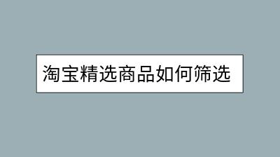 淘宝精选商品如何筛选？有何标准？-千羽学社