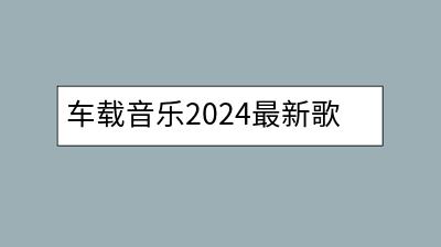 车载音乐2024最新歌单推荐，热门歌曲mp3打包下载-千羽学社