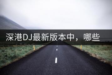 深港DJ最新版本中，哪些车载舞曲最受欢迎？-千羽学社