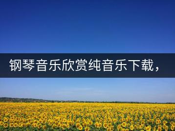 钢琴音乐欣赏纯音乐下载，去哪里找资源？-千羽学社