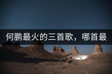 何鹏最火的三首歌，哪首最具传唱度？-千羽学社
