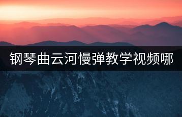 钢琴曲云河慢弹教学视频哪里有？如何练习效果好？-千羽学社