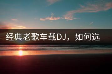经典老歌车载DJ，如何选择超劲爆的歌曲？-千羽学社