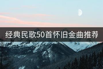 经典民歌50首怀旧金曲推荐哪些？-千羽学社