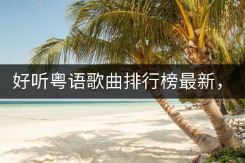 好听粤语歌曲排行榜最新，前十里有哪些歌曲？-千羽学社
