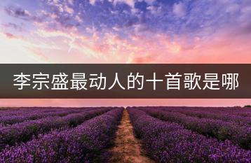 李宗盛最动人的十首歌是哪些？新歌大全中哪些歌曲值得一听？-千羽学社