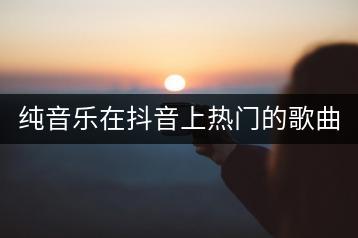 纯音乐在抖音上热门的歌曲大全，如何制作自己的歌单？-千羽学社