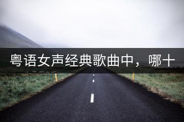 粤语女声经典歌曲中，哪十首最为人称道？-千羽学社