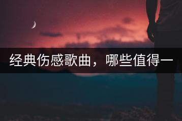 经典伤感歌曲，哪些值得一听再听？-千羽学社