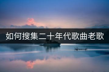 如何搜集二十年代歌曲老歌大全？-千羽学社