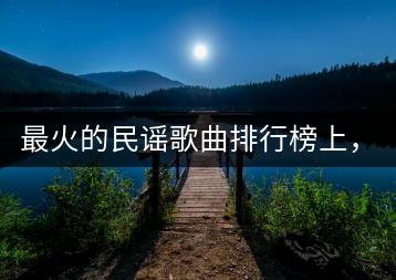 最火的民谣歌曲排行榜上，都有哪些歌？-千羽学社