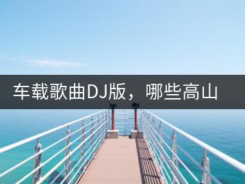 车载歌曲DJ版，哪些高山流水最动听？-千羽学社