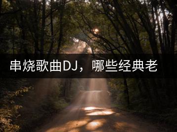 串烧歌曲DJ，哪些经典老歌值得推荐？-千羽学社