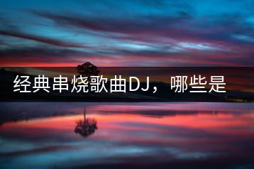 经典串烧歌曲DJ，哪些是老歌爱好者必听？-千羽学社