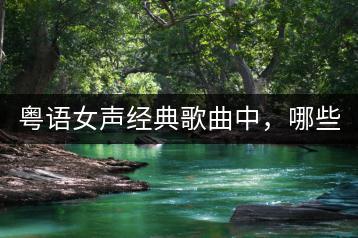 粤语女声经典歌曲中，哪些最为十大？-千羽学社