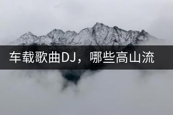 车载歌曲DJ，哪些高山流水般的歌曲推荐？-千羽学社