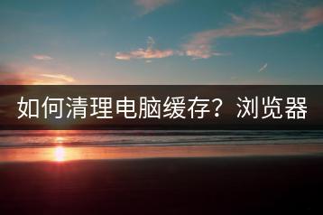 如何清理电脑缓存？浏览器缓存清理方法。-千羽学社