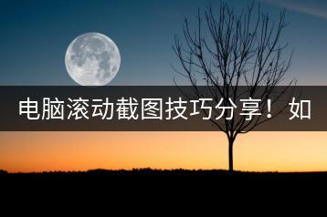 电脑滚动截图技巧分享！如何截取长页面？-千羽学社