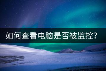 如何查看电脑是否被监控？安全防护措施介绍。-千羽学社