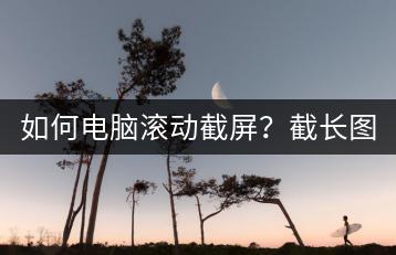 如何电脑滚动截屏？截长图技巧分享。-千羽学社