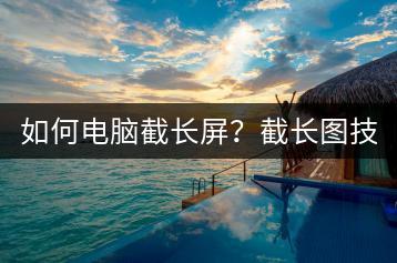 如何电脑截长屏？截长图技巧分享。-千羽学社