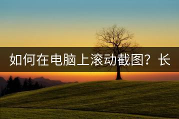 如何在电脑上滚动截图？长截屏技巧分享。-千羽学社