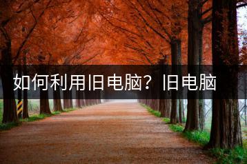 如何利用旧电脑？旧电脑利用技巧-千羽学社