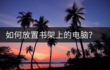 如何放置书架上的电脑？书架电脑放置技巧-千羽学社