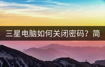 三星电脑如何关闭密码？简单步骤介绍。-千羽学社