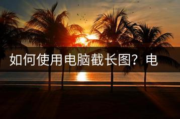 如何使用电脑截长图？电脑截长图技巧-千羽学社