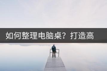如何整理电脑桌？打造高效办公环境-千羽学社