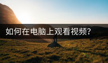 如何在电脑上观看视频？电脑视频观看教程-千羽学社