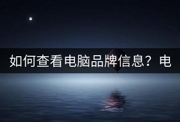 如何查看电脑品牌信息？电脑品牌查询有哪些方法？-千羽学社