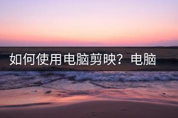 如何使用电脑剪映？电脑剪映使用方法-千羽学社