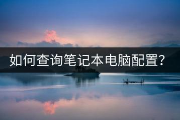如何查询笔记本电脑配置？有哪些实用工具？-千羽学社