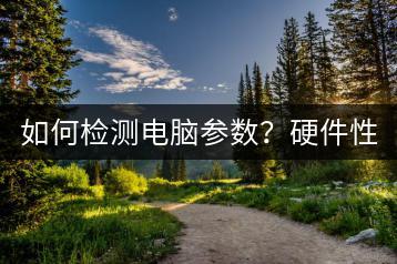 如何检测电脑参数？硬件性能评估方法！-千羽学社