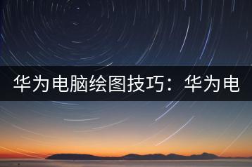 华为电脑绘图技巧：华为电脑如何高效画图？-千羽学社