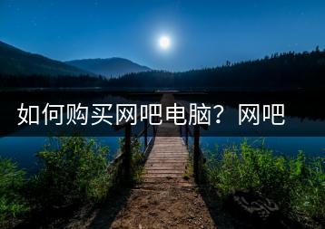 如何购买网吧电脑？网吧电脑选购指南-千羽学社