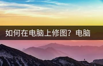 如何在电脑上修图？电脑修图技巧-千羽学社